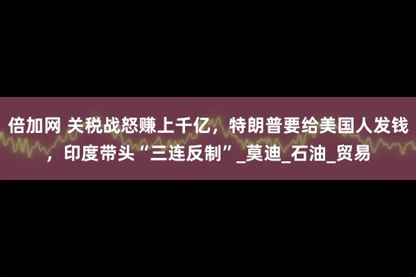倍加网 关税战怒赚上千亿，特朗普要给美国人发钱，印度带头“三连反制”_莫迪_石油_贸易
