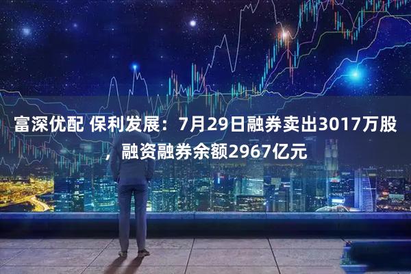 富深优配 保利发展:7月29日融券卖出3017万股,融资融券余额2967亿元